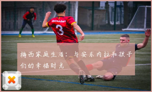 梅西家庭生活:与安东内拉和孩子们的幸福时光
