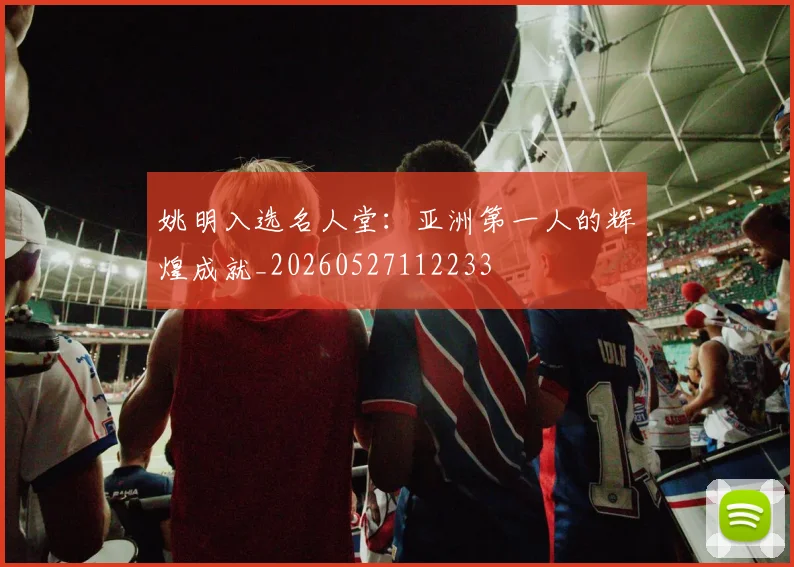 姚明入选名人堂：亚洲第一人的辉煌成就_20260527112233