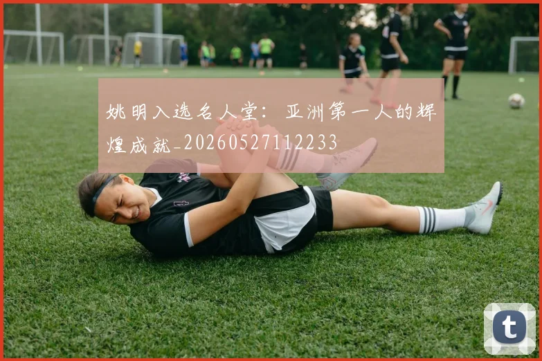 姚明入选名人堂：亚洲第一人的辉煌成就_20260527112233