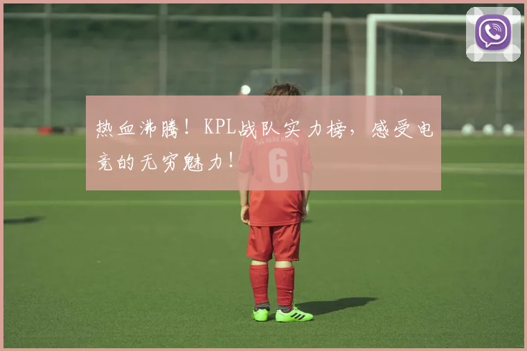 热血沸腾！KPL战队实力榜，感受电竞的无穷魅力！