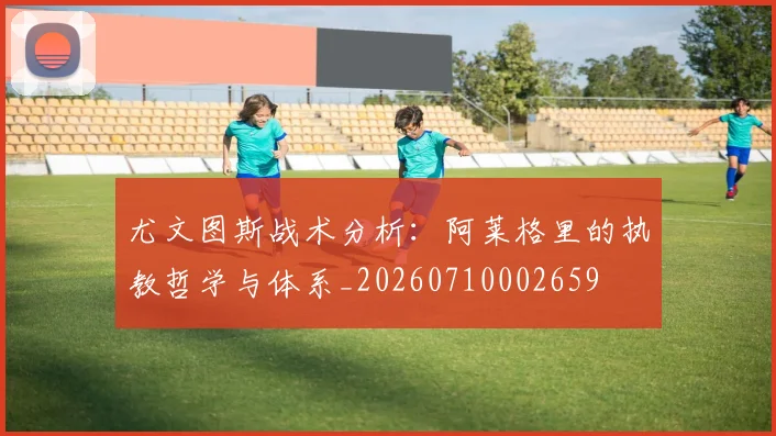 尤文图斯战术分析:阿莱格里的执教哲学与体系_20260710002659