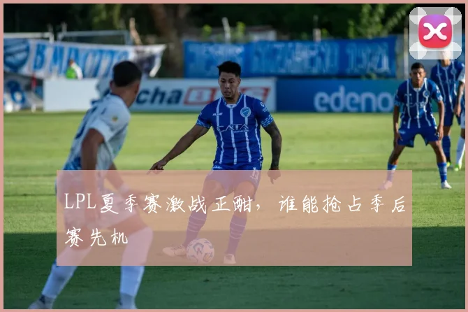 LPL夏季赛激战正酣，谁能抢占季后赛先机