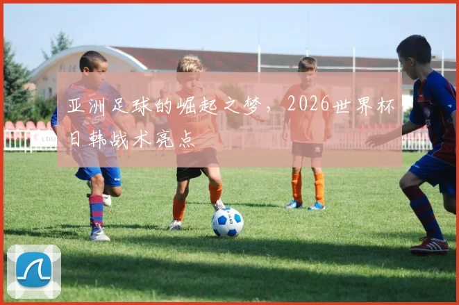 亚洲足球的崛起之梦，2026世界杯日韩战术亮点