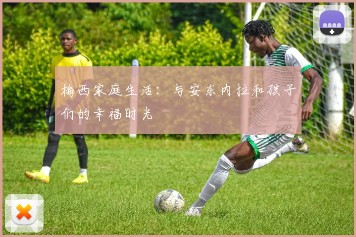 梅西家庭生活：与安东内拉和孩子们的幸福时光