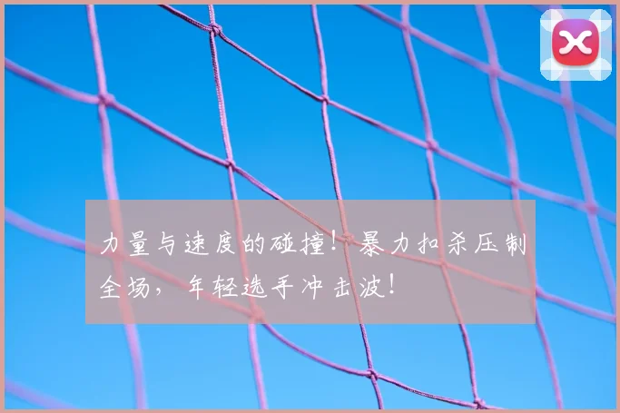 力量与速度的碰撞！暴力扣杀压制全场，年轻选手冲击波！