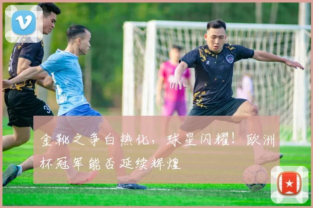 金靴之争白热化，球星闪耀！欧洲杯冠军能否延续辉煌