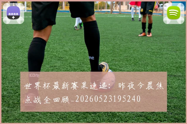 世界杯最新赛果速递：昨夜今晨焦点战全回顾_20260523195240