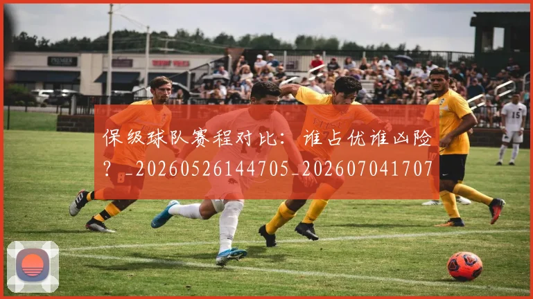 保级球队赛程对比：谁占优谁凶险？_20260526144705_20260704170711