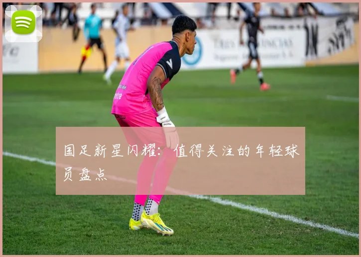 国足新星闪耀：值得关注的年轻球员盘点
