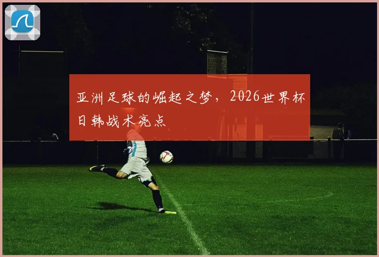 亚洲足球的崛起之梦,2026世界杯日韩战术亮点