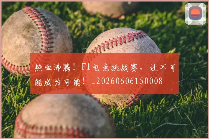 热血沸腾！F1电竞挑战赛，让不可能成为可能！_20260606150008