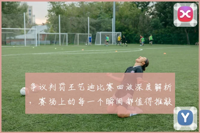 争议判罚王艺迪比赛回放深度解析，赛场上的每一个瞬间都值得推敲_20260531151652